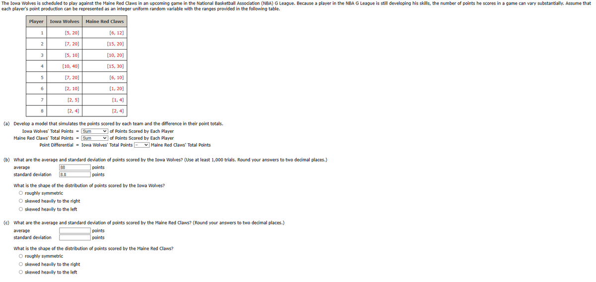 The Iowa Wolves is scheduled to play against the Maine Red Claws in an upcoming game in the National Basketball Association (NBA) G League. Because a player in the NBA G League is still developing his skills, the number of points he scores in a game can vary substantially. Assume that
each player's point production can be represented as an integer uniform random variable with the ranges provided in the following table.
Player Iowa Wolves Maine Red Claws
[5, 20]
[6, 12]
[7, 20]
[15, 20]
[10, 20]
[15, 30]
[6, 10]
[1,20]
[1,4]
[2, 4]
1
2
3
4
5
6
7
8
[5, 10]
[10, 40]
[7, 20]
[2, 10]
[2, 5]
[2, 4]
(a) Develop a model that simulates the points
Iowa Wolves' Total Points = Sum
Maine Red Claws' Total Points = Sum
Point Differential = Iowa Wolves' Total Points -
scored by each team and the difference in their point totals.
✓of Points Scored by Each Player
✓of Points Scored by Each Player
(b) What are the average and standard deviation of points scored by the Iowa Wolves? (Use at least 1,000 trials. Round your answers to two decimal places.)
average
88
8.8
points
points
standard deviation
O skewed heavily to the right
O skewed heavily to the left
average
standard deviation
✓Maine Red Claws' Total Points
What is the shape of the distribution of points scored by the Iowa Wolves?
O roughly symmetric
(c) What are the average and standard deviation of points scored by the Maine Red Claws? (Round your answers to two decimal places.)
points
points
What is the shape of the distribution of points scored by the Maine Red Claws?
O roughly symmetric
O skewed heavily to the right
O skewed heavily to the left