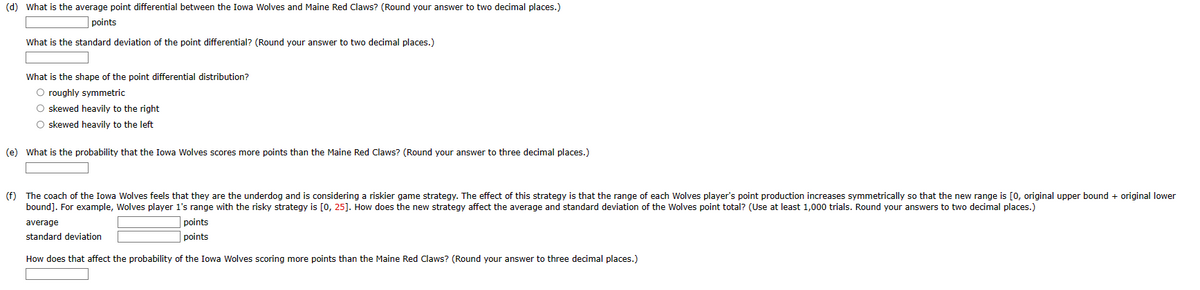 (d) What is the average point differential between the Iowa Wolves and Maine Red Claws? (Round your answer to two decimal places.)
points
What is the standard deviation of the point differential? (Round your answer to two decimal places.)
What is the shape of the point differential distribution?
O roughly symmetric
O skewed heavily to the right
O skewed heavily to the left
(e) What is the probability that the Iowa Wolves scores more points than the Maine Red Claws? (Round your answer to three decimal places.)
(f) The coach of the Iowa Wolves feels that they are the underdog and is considering a riskier game strategy. The effect of this strategy is that the range of each Wolves player's point production increases symmetrically so that the new range is [0, original upper bound + original lower
bound]. For example, Wolves player 1's range with the risky strategy is [0, 25]. How does the new strategy affect the average and standard deviation of the Wolves point total? (Use at least 1,000 trials. Round your answers to two decimal places.)
average
standard deviation
points
points
How does that affect the probability of the Iowa Wolves scoring more points than the Maine Red Claws? (Round your answer to three decimal places.)