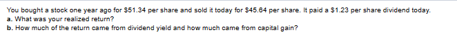 You bought a stock one year ago for $51.34 per share and sold it today for $45.64 per share. It paid a $1.23 per share dividend today.
a. What was your realized return?
b. How much of the return came from dividend yield and how much came from capital gain?