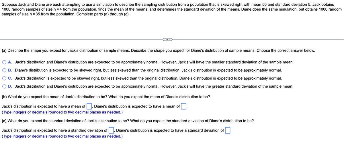 Suppose Jack and Diane are each attempting to use a simulation to describe the sampling distribution from a population that is skewed right with mean 50 and standard deviation 5. Jack obtains
1000 random samples of size n = 4 from the population, finds the mean of the means, and determines the standard deviation of the means. Diane does the same simulation, but obtains 1000 random
samples of size n = 35 from the population. Complete parts (a) through (c).
(a) Describe the shape you expect for Jack's distribution of sample means. Describe the shape you expect for Diane's distribution of sample means. Choose the correct answer below.
A. Jack's distribution and Diane's distribution are expected to be approximately normal. However, Jack's will have the smaller standard deviation of the sample mean.
B. Diane's distribution is expected to be skewed right, but less skewed than the original distribution. Jack's distribution is expected to be approximately normal.
C. Jack's distribution is expected to be skewed right, but less skewed than the original distribution. Diane's distribution is expected to be approximately normal.
D. Jack's distribution and Diane's distribution are expected to be approximately normal. However, Jack's will have the greater standard deviation of the sample mean.
(b) What do you expect the mean of Jack's distribution to be? What do you expect the mean of Diane's distribution to be?
Jack's distribution is expected to have a mean of . Diane's distribution is expected to have a mean of
(Type integers or decimals rounded to two decimal places as needed.)
(c) What do you expect the standard deviation of Jack's distribution to be? What do you expect the standard deviation of Diane's distribution to be?
Jack's distribution is expected to have a standard deviation of . Diane's distribution is expected to have a standard deviation of
(Type integers or decimals rounded to two decimal places as needed.)