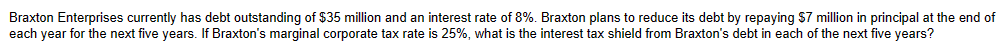 Braxton Enterprises currently has debt outstanding of $35 million and an interest rate of 8%. Braxton plans to reduce its debt by repaying $7 million in principal at the end of
each year for the next five years. If Braxton's marginal corporate tax rate is 25%, what is the interest tax shield from Braxton's debt in each of the next five years?