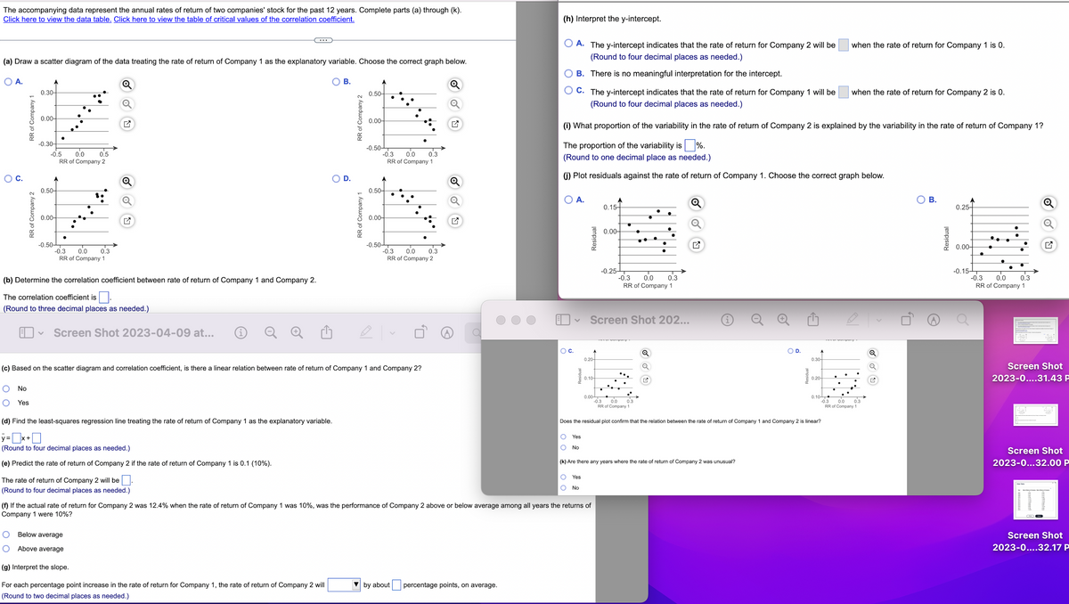 The accompanying data represent the annual rates of return of two companies' stock for the past 12 years. Complete parts (a) through (k).
Click here to view the data table. Click here to view the table of critical values of the correlation coefficient.
(a) Draw a scatter diagram of the data treating the rate of return of Company 1 as the explanatory variable. Choose the correct graph below.
O A.
O
C.
RR of Company 1
RR of Company 2
0.30-
0.00-
No
Yes
-0.30-
-0.5
0.50-
0.00-
-0.50-
0.0
0.5
RR of Company 2
-0.3 0.0 0.3
RR of Company 1
(b) Determine the correlation coefficient between rate of return of Company 1 and Company 2.
The correlation coefficient is
(Round to three decimal places as needed.)
O
Screen Shot 2023-04-09 at...
(d) Find the least-squares regression line treating the rate of return of Company 1 as the explanatory variable.
y=x+
(Round to four decimal places as needed.)
(e) Predict the rate of return of Company 2 if the rate of return of Company 1 is 0.1 (10%).
The rate of return of Company 2 will be
(Round to four decimal places as needed.)
Below average
Above average
B.
D.
(g) Interpret the slope.
For each percentage point increase in the rate of return for Company 1, the rate of return of Company 2 will
(Round to two decimal places as needed.)
RR of Company:
RR of Company 1
0.50-
0.00-
-0.50-
-0.3 0.0
RR of Company 1
0.50-
(c) Based on the scatter diagram and correlation coefficient, is there a linear relation between rate of return of Company 1 and Company 2?
0.00-
-0.50-
Ⓡ
0.3
-0.3 0.0 0.3
RR of Company 2
Q
(h) Interpret the y-intercept.
▼by about percentage points, on average.
A. The y-intercept indicates that the rate of return for Company 2 will be
(Round to four decimal places as needed.)
B. There is no meaningful interpretation for the intercept.
C. The y-intercept indicates that the rate of return for Company 1 will be
(Round to four decimal places as needed.)
O C.
(i) What proportion of the variability in the rate of return of Company 2 is explained by the variability in the rate of return of Company 1?
The proportion of the variability is %.
(Round to one decimal place as needed.)
(j) Plot residuals against the rate of return of Company 1. Choose the correct graph below.
A.
v
Residual
Yes
No
0.20-
0.10-
0.00
(f) If the actual rate of return for Company 2 was 12.4% when the rate of return of Company 1 was 10%, was the performance of Company 2 above or below average among all years the returns of
Company 1 were 10%?
A
0.15-
0.00-
-0.25 T
Screen Shot 202...
O
●
-0.3 0.0 0.3
RR of Company 1
-0.3 0.0 0.3
RR of Company 1
2
i
O Yes
O No
(k) Are there any years where the rate of return of Company 2 was unusual?
O
O D.
0.30-
0.20-
Does the residual plot confirm that the relation between the rate of return of Company 1 and Company 2 is linear?
0.10
-0.3
when the rate of return for Company 1 is 0.
when the rate of return for Company 2 is 0.
0.0 0.3
RR of Company 1
Q
✔
B.
Residual
0.25-
0.00-
●
-0.15-T
-0.3
●
0.0 0.3
RR of Company 1
Screen Shot
2023-0....31.43 P
Screen Shot
2023-0...32.00 P
Screen Shot
2023-0....32.17 P