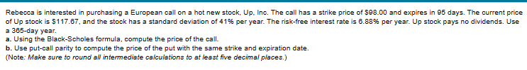 Rebecca is interested in purchasing a European call on a hot new stock, Up. Inc. The call has a strike price of $98.00 and expires in 95 days. The current price
of Up stock is $117.67, and the stock has a standard deviation of 41% per year. The risk-free interest rate is 6.88% per year. Up stock pays no dividends. Use
a 365-day year.
a. Using the Black-Scholes formula, compute the price of the call.
b. Use put-call parity to compute the price of the put with the same strike and expiration date.
(Note: Make sure to round all intermediate calculations to at least five decimal places.)