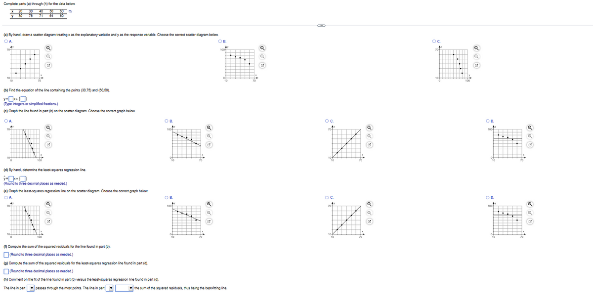 Complete parts (a) through (h) for the data below.
x 20 30 40
50 60 D
50
y
80 75 71
64
(a) By hand, draw a scatter diagram treating x as the explanatory variable and y as the response variable. Choose the correct scatter diagram below.
O A.
_^)
70
10+
10
(b) Find the equation of the line containing the points (30,75) and (60,50).
y=x+
(Type integers or simplified fractions.)
(c) Graph the line found in part (b) on the scatter diagram. Choose the correct graph below.
OA.
A
70
10+
N
A)
N.
70+
10+
0
(d) By hand, determine the least-squares regression line.
II
X+
(Round to three decimal places as needed.)
(e) Graph the least-squares regression line on the scatter diagram. Choose the correct graph below.
OA.
IN
100
1.
Q
Q
X
Q
Q
G
100
Q
(f) Compute the sum of the squared residuals for the line found in part (b).
(Round to three decimal places as needed.)
(g) Compute the sum of the squared residuals for the least-squares regression line found in part (d).
(Round to three decimal places as needed.)
(h) Comment on the fit of the line found in part (b) versus the least-squares regression line found in part (d).
The line in part passes through the most points. The line in part ▼
OB.
100-
UL
DNE
HN
0-
10
OB.
100-
04
10
N
G
a
✔
OB.
100
Ay
0+
10
the sum of the squared residuals, thus being the best-fitting line.
70
Q
G
GD
OC.
THE
70
Ay
10-
10
о с.
Ay
704
K
10+
10
70
G
Q
a
OC
A
70-
104
0
.
●
100
Q
Q
✔
O D.
Ay
100-
0-
10
OD.
A Ay
100-
0-
10
70
Q
a