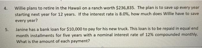 4.
Willie plans to retire in the Hawaii on a ranch worth $236,835. The plan is to save up every year
starting next year for 12 years. If the interest rate is 8.0%, how much does Willie have to save
every year?
Janine has a bank loan for $10,000 to pay for his new truck. This loan is to be repaid in equal end
month installments for five years with a nominal interest rate of 12% compounded monthly.
5.
What is the amount of each payment?
