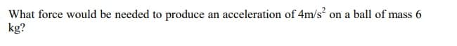 What force would be needed to produce an acceleration of 4m/s?
kg?
on a ball of mass 6
