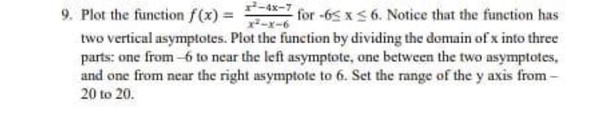 9. Plot the function f(x) = for -65 xS 6. Notice that the function has
two vertical asymptotes. Plot the function by dividing the domain of x into three
parts: one from-6 to near the left asymptote, one between the two asymptotes,
and one from near the right asymptote to 6. Set the range of the y axis from-
20 to 20.
-x-6
