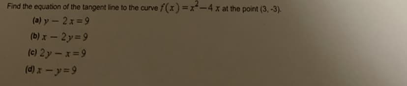 Find the equation of the tangent line to the curve f(x =x-4 x at the point (3, -3).
(a) y – 2x =9
(b) x- 2y=9
(c) 2y-x=9
(d) x- y=9
