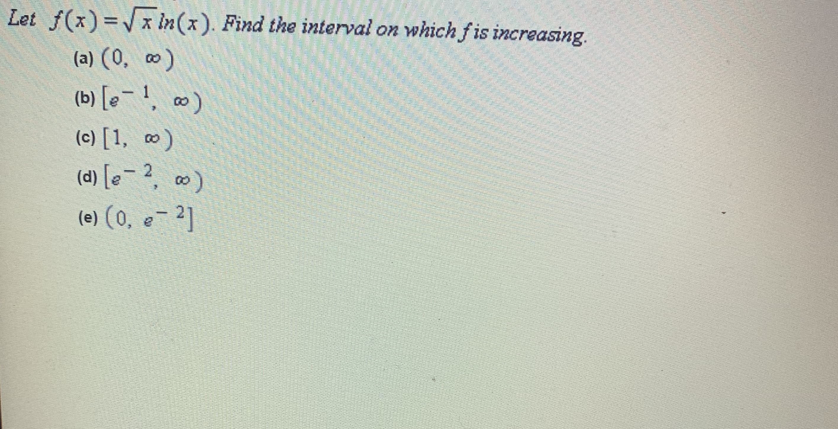 Let f(x)=x in(x). Find the interval on whichfis increasing.
(a) (0, o)
(b) [e¯ !, ∞)
(c) [1, ¤)
(d) [e - 2, ∞)
|
(e) (0, e- 2]
