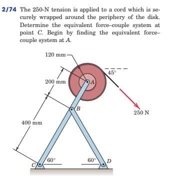 2/74 The 250-N tension is applied to a cord which is se-
curely wrapped around the periphery of the disk.
Determine the equivalent force-couple system at
point C. Begin by finding the equivalent force-
couple system at A.
120 mm
45°
200 mm
(B
250 N
400 mm
60°
60°
