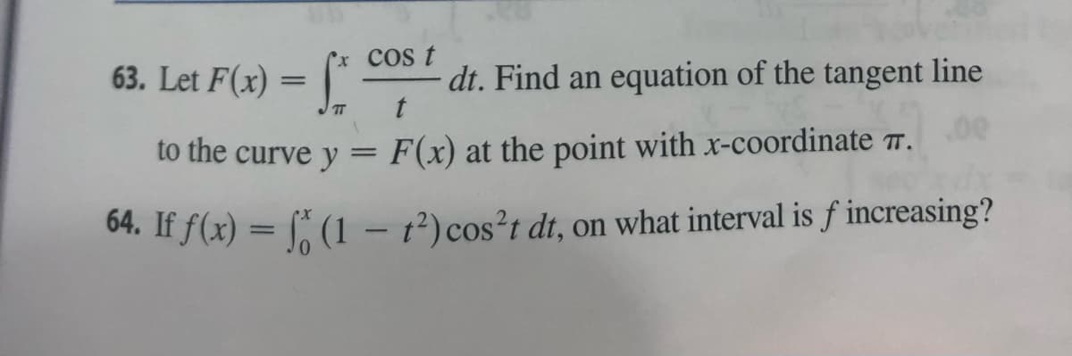 63. Let F(x) = f*
x cos t
t
F(x) at the point with x-coordinate 7.
64. If f(x) = f (1 - 1²) cos't dt, on what interval is f increasing?
to the curve y =
dt. Find an equation of the tangent line
.00