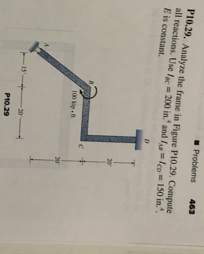 P10.29. Analyze the frame in Figure P10.29. Compute
all reactions. Use IBC = 200 in. and IAB = ICD = 150 in..
E is constant.
A
B
100 kip.ft
☐ Problems 463
15 20
P10.29
D
C
20'
+
20'
1