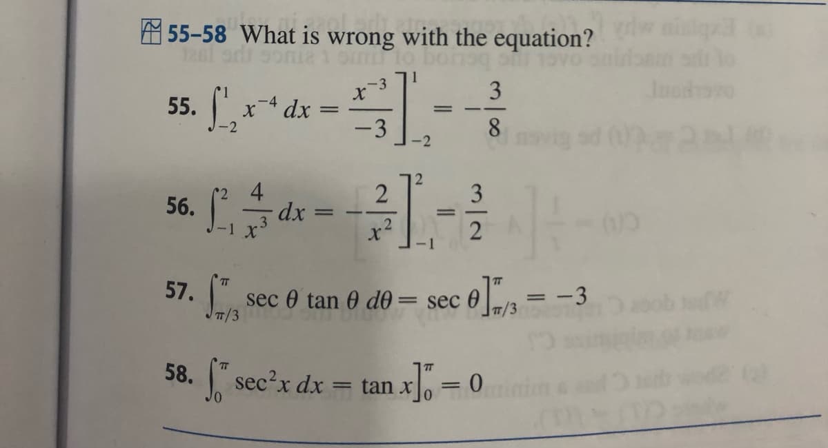 55-58 What is wrong with the equation?
1261
smu to bon 10
1
55. x4 dx =
56.
57.
58.
4
-1 X³
-
dx
=
-3
X
-3
2
X
2
<-2
=
L.
=
3
2
3
8
f sec²x dx = tan x] = 0
14
sec 0 tan 0 de = sec 0]/3 = -3
TT/3
(0)
W
(8)