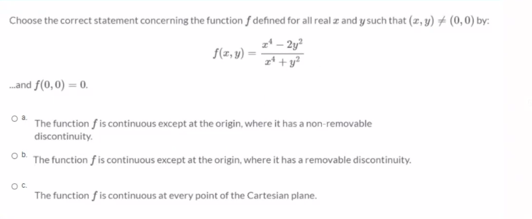 Choose the correct statement concerning the function f defined for all real a and y such that (x, y) # (0,0) by:
f(x, y) =
xª – 2y?
24 + y?
.and f(0,0) = 0.
The function f is continuous except at the origin, where it has a non-removable
discontinuity.
Ob.
The function f is continuous except at the origin, where it has a removable discontinuity.
Oc.
The function f is continuous at every point of the Cartesian plane.
