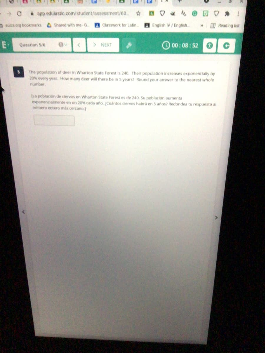 app.edulastic.com/student/assessment/60
aulcs org bookmarks Shared with me-G.
A Classwork for Latin..
A English IV/English..
Reading list
E
Question S/6
> NEXT
O 00 : 08 : 52
The population of deer in Wharton State Forest is 240. Their population increases exponentially by
20% every year. How many deer will there be in 5 years? Round your answer to the nearest whole
number,
(La población de ciervos en Wharton State Forest es de 240. Su población aumenta
exponencialmente en un 20% cada año. Cuantos ciervos habrá en 5 años? Redondea tu respuesta al
numero entero más cercano.)
