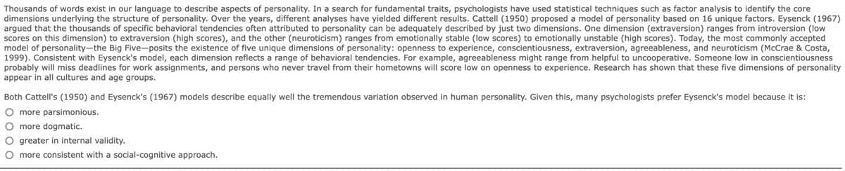 Thousands of words exist in our language to describe aspects of personality. In a search for fundamental traits, psychologists have used statistical techniques such as factor analysis to identify the core
dimensions underlying the structure of personality. Over the years, different analyses have yielded different results. Cattell (1950) proposed a model of personality based on 16 unique factors. Eysenck (1967)
argued that the thousands of specific behavioral tendencies often attributed to personality can be adequately described by just two dimensions. One dimension (extraversion) ranges from introversion (low
scores on this dimension) to extraversion (high scores), and the other (neuroticism) ranges from emotionally stable (low scores) to emotionally unstable (high scores). Today, the most commonly accepted
model of personality-the Big Five-posits the existence of five unique dimensions of personality: openness to experience, conscientiousness, extraversion, agreeableness, and neuroticism (McCrae & Costa,
1999). Consistent with Eysenck's model, each dimension reflects a range of behavioral tendencies. For example, agreeableness might range from helpful to uncooperative. Someone low in conscientiousness
probably will miss deadlines for work assignments, and persons who never travel from their hometowns will score low on openness to experience. Research has shown that these five dimensions of personality
appear in all cultures and age groups.
Both Cattell's (1950) and Eysenck's (1967) models describe equally well the tremendous variation observed in human personality. Given this, many psychologists prefer Eysenck's model because it is:
O more parsimonious.
O more dogmatic.
O greater in internal validity.
O more consistent with a social-cognitive approach.
