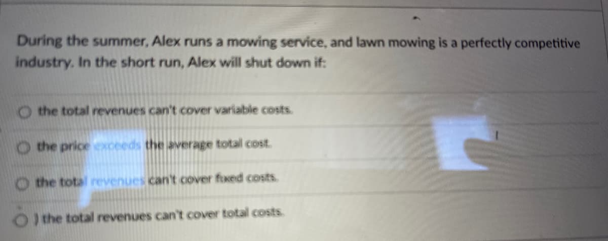 During the summer, Alex runs a mowing service, and lawn mowing is a perfectly competitive
industry. In the short run, Alex will shut down if:
O the total revenues can't cover variable costs.
O the price exceeds the average total cost.
O the total revenues can't cover foxed costs.
OI the total revenues can't cover total costs.
