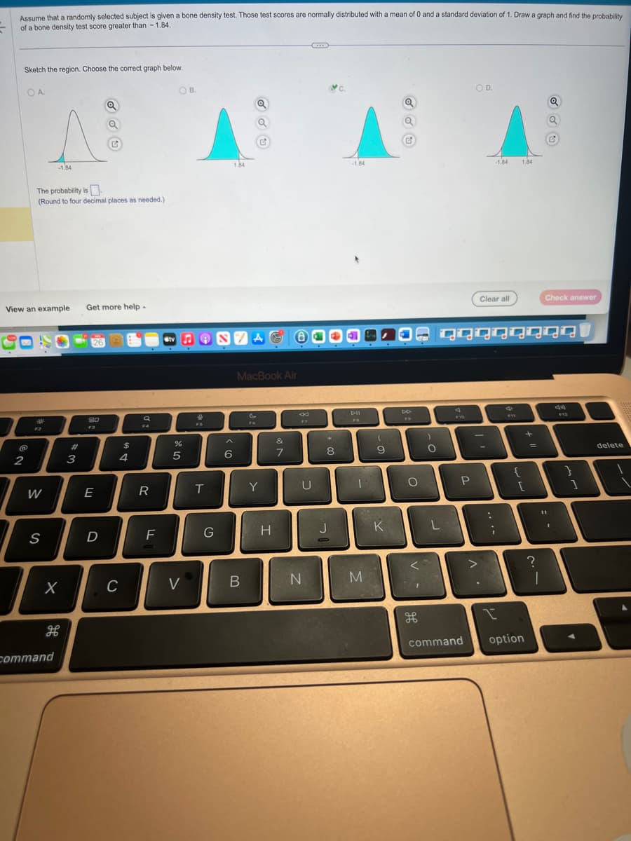 Assume that a randomly selected subject is given a bone density test. Those test scores are normally distributed with a mean of 0 and a standard deviation of 1. Draw a graph and find the probability
of a bone density test score greater than-1.84.
Sketch the region. Choose the correct graph below.
OA.
2
View an example
The probability is
(Round to four decimal places as needed.)
F2
W
-1.84
S
X
H
command
#
3
Get more help.
26
8.0
G
E
D
DS
C
$
4
Q
F4
R
F
Stv
OB.
%
5
V
&
FS
T
G
1.84
6
NZAG BACA
Q
MacBook Air
B
&
F6
Y
H
&
7
*
U
N
8
-1.84
J
DII
1
M
(
9
K
Q
O
<
дв
O
L
F10
P
OD.
command
>
Clear all
qqqqqqqq
-
-1.84
:
;
1.84
{
[
1
option
+
=
?
Q
11
1
G
Check answer
1
}
delete
I
1