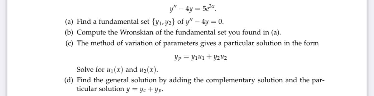 y/" – 4y = 5e3x.
(a) Find a fundamental set {y1, Y2} of y'" – 4y = 0.
(b) Compute the Wronskian of the fundamental set you found in (a).
(c) The method of variation of parameters gives a particular solution in the form
Yp = Yıui + y2U2
Solve for u1(x) and u2(x).
(d) Find the general solution by adding the complementary solution and the par-
ticular solution y = yc + Yp-
