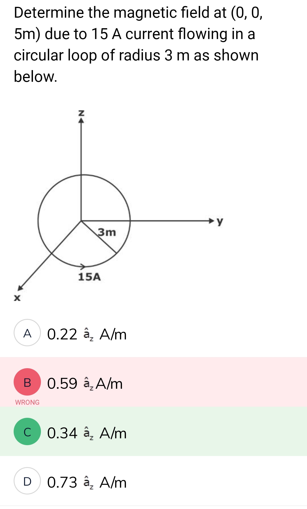 Determine the magnetic field at (0, 0,
5m) due to 15 A current flowing in a
circular loop of radius 3 m as shown
below.
X
B
A 0.22 â₂ A/m
WRONG
с
3m
D
15A
0.59 â₂ A/m
0.34 â₂ A/m
0.73 â₂ A/m
→y