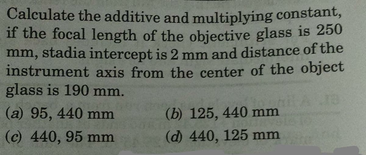 Calculate the additive and multiplying constant,
if the focal length of the objective glass is 250
mm, stadia intercept is 2 mm and distance of the
instrument axis from the center of the object
glass is 190 mm.
(a) 95, 440 mm
(c) 440, 95 mm
(b) 125, 440 mm
(d) 440, 125 mm