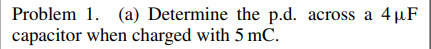 Problem 1. (a) Determine the p.d. across a 4 µF
capacitor when charged with 5 mC.