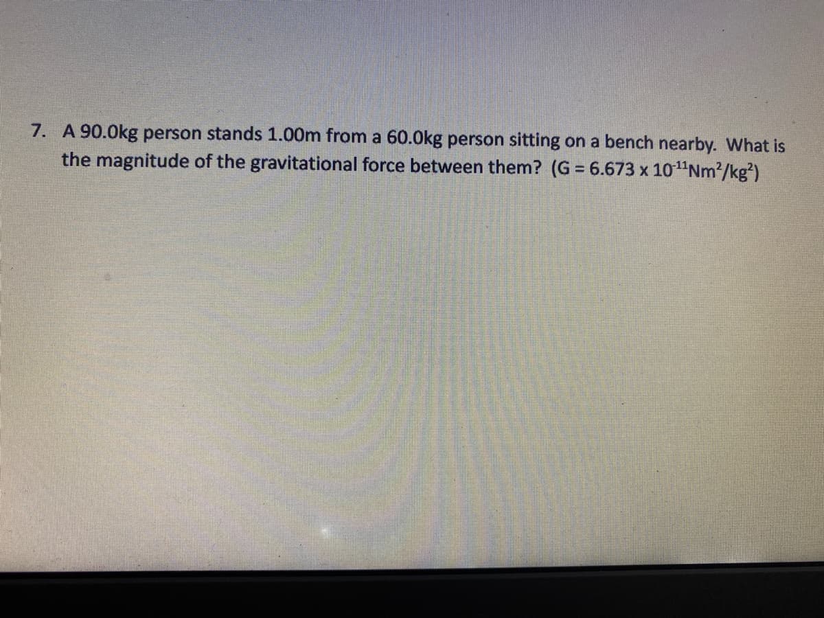 7. A 90.0kg person stands 1.00m from a 60.0kg person sitting on a bench nearby. What is
the magnitude of the gravitational force between them? (G = 6.673 x 10"Nm²/kg²)
