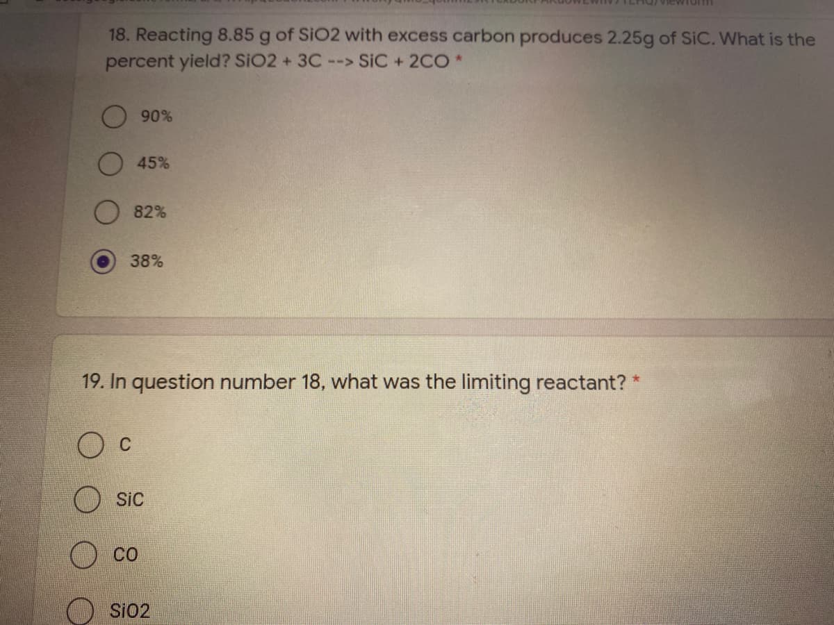 iewiorm
18. Reacting 8.85 g of SiO2 with excess carbon produces 2.25g of SiC. What is the
percent yield? SiO2 + 3C--> SiC + 2CO*
90%
45%
82%
38%
19. In question number 18, what was the limiting reactant? *
C
SiC
CO
Si02
