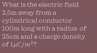 What is the electric field
2.5m away from a
cylindrical conductor
100m long with a radius of
25cm and a charge density
of 1µC/m²?
