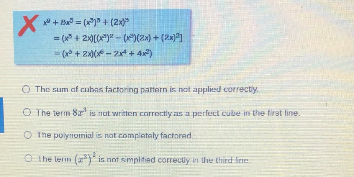 x° + 8x = (x)3 + (2x)
= (x³ + 2x)[(x®)2 (x³)(2x) + (2x)²]
= (x³ + 2x)(x6 – 2xt + 4x)
%3D
O The sum of cubes factoring pattern is not applied correctly.
O The term 8x is not written correctly as a perfect cube in the first line.
O The polynomial is not completely factored.
O The term
(x) is not simplified correctly in the third line.
