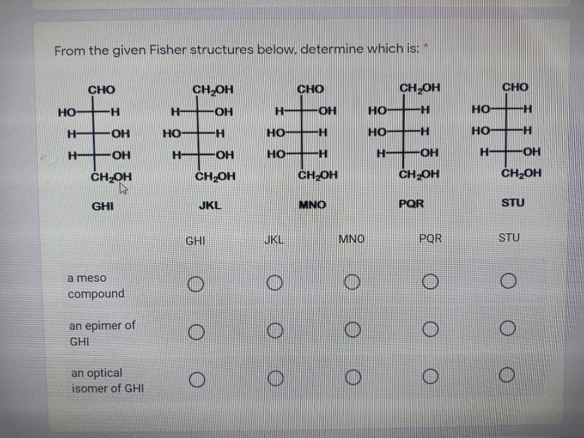 From the given Fisher structures below. determine which is:
CH,OH
CHO
CH OH
CHO
CHO
HO H
H -OH
HO
H.
но
H +-OH
HO H
но
HO
HO H
H OH
H OH
HO-
OH
HO H
CH OH
CH-OH
CH-OH
CH2OH
ČH,OH
GHI
JKL
MNO
PQR
STU
GHI
JKL
MNO
POR
STU
a meso
compound
an epimer of
GHI
an optical
isomer of GHI
