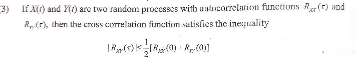 3) If X(1) and Y(t) are two random processes with autocorrelation functions Rx(t) and
Ryy (7), then the cross correlation function satisfies the inequality
| Ryy (7) |<[R# (0)+ Ry, (0)]
-[Rxx
XY
XX
