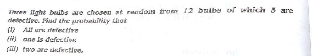 Three light buibs are chosen at random from 12 bulbs of which 5 are
defective. Find the probability that
(i)
All are defective
(ii) one is defective
(iii) two are defective.
