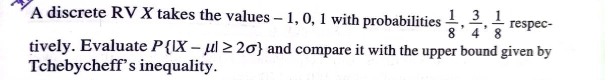 A discrete RV X takes the values – 1, 0, 1 with probabilities
1 3
8´4´8
1
respec-
tively. Evaluate P{IX – ul > 20} and compare it with the upper bound given by
Tchebycheff's inequality.
