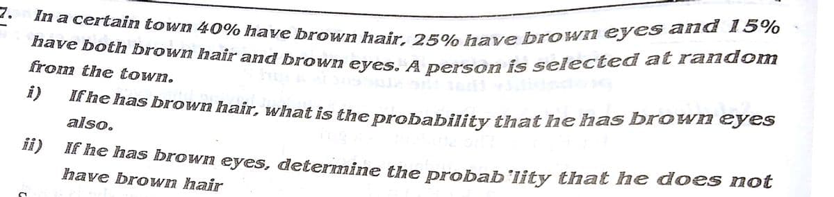 In a certain town 40% have brown hair, 25% have brown eyes and 15%
have botha brown hair and brown eyes. A person is selected at random
from the town.
i)
Ik fhe has brown hair, what is the nrobability that he has brown eyes
also.
ii)
HE he has brown eyes, determine the probab’lity that he does not
have brown hair
