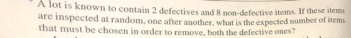 A lot is known to contain 2 defectives and 8 non-defective items. If these items
are inspected at random, one after another, what is the expected number of items
that must be chosen in order to remove, both the defective ones?
