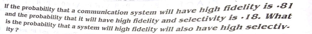 is the probability that a system will high fidelity will also have high selectiy.
If the probability that a communication system will have high fidelity is ·81
and the probability that it will have high fidelity and selectivity is ·18. What
ity 2 obability that a system will high fidelity will also have high selectiv-
