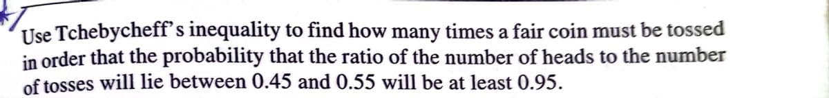 Use Tchebycheff's inequality to find how many times a fair coin must be tossed
in order that the probability that the ratio of the number of heads to the number
of tosses will lie between 0.45 and 0.55 will be at least 0.95.
