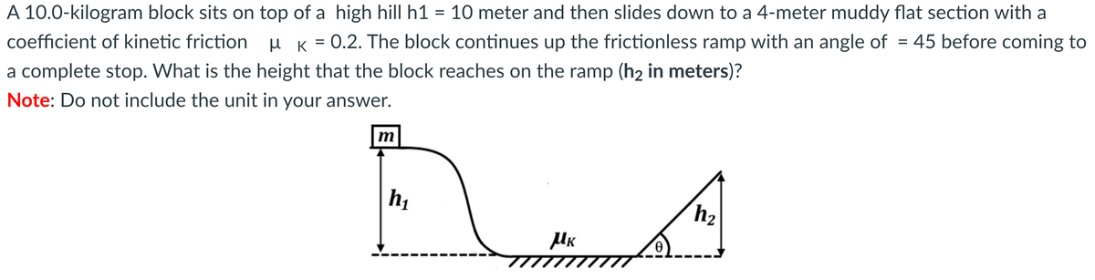 A 10.0-kilogram block sits on top of a high hill h1 = 10 meter and then slides down to a 4-meter muddy flat section with a
coefficient of kinetic friction µ K =
0.2. The block continues up the frictionless ramp with an angle of = 45 before coming to
a complete stop. What is the height that the block reaches on the ramp (h2 in meters)?
Note: Do not include the unit in your answer.
m
hị
h2
UK
