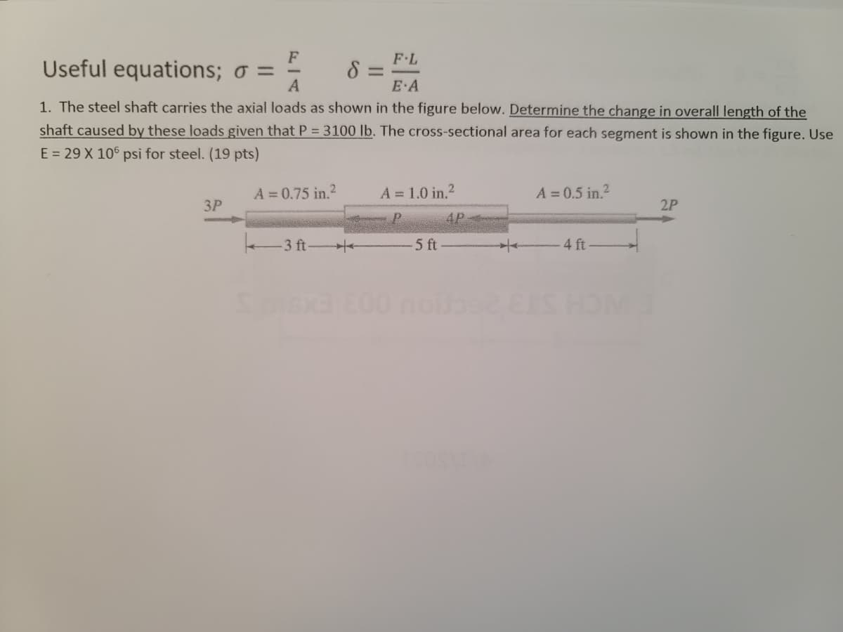 F
Useful equations; o =
A
F L
8 =
E A
1. The steel shaft carries the axial loads as shown in the figure below. Determine the change in overall length of the
shaft caused by these loads given that P = 3100 lb. The cross-sectional area for each segment is shown in the figure. Use
E = 29 X 10° psi for steel. (19 pts)
A = 0.75 in.2
A = 1.0 in.2
A = 0.5 in.?
ЗР
2P
4P
-3 ft
5 ft
4 ft -
