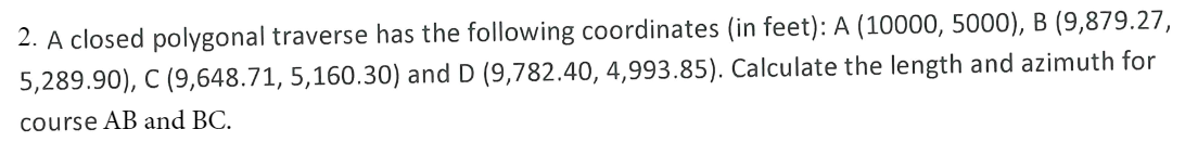 2. A closed polygonal traverse has the following coordinates (in feet): A (10000, 5000), B (9,879.27,
5,289.90), C (9,648.71, 5,160.30) and D (9,782.40, 4,993.85). Calculate the length and azimuth for
course AB and BC.
