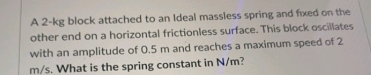 A 2-kg block attached to an Ideal massless spring and fixed on the
other end on a horizontal frictionless surface. This block oscillates
with an amplitude of 0.5 m and reaches a maximum speed of 2
m/s. What is the spring constant in N/m?
