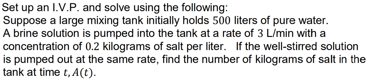 Set up an I.V.P. and solve using the following:
Suppose a large mixing tank initially holds 500 liters of pure water.
A brine solution is pumped into the tank at a rate of 3 L/min with a
concentration of 0.2 kilograms of salt per liter. If the well-stirred solution
is pumped out at the same rate, find the number of kilograms of salt in the
tank at time t, A(t).
