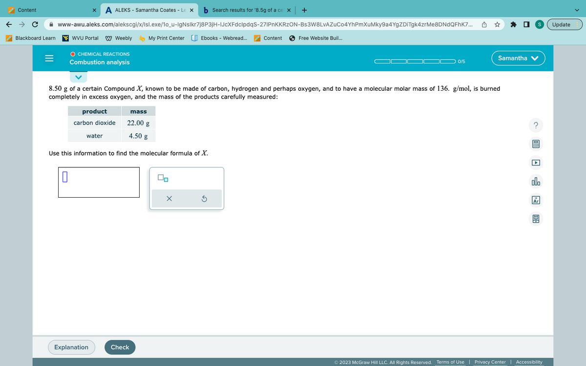 Content
← → C
Blackboard Learn
=
x A ALEKS-Samantha Coates - Le xb Search results for '8.5g of a ce x +
www-awu.aleks.com/alekscgi/x/Isl.exe/10_u-IgNslkr7j8P3jH-IJcXFdclpdqS-271PnKKRZON-Bs3W8LvAZuCo4YhPmXuMky9a4YgZDiTgk4zrMe8DNdQFhK7...
WVU Portal W Weebly
O CHEMICAL REACTIONS
Combustion analysis
0
water
Explanation
My Print Center [Ebooks - Webread...
mass
Use this information to find the molecular formula of X.
22.00 g
4.50 g
Check
8.50 g of a certain Compound X, known to be made of carbon, hydrogen and perhaps oxygen, and to have a molecular molar mass of 136. g/mol, is burned
completely in excess oxygen, and the mass of the products carefully measured:
product
carbon dioxide
X
Content
5
Free Website Buil....
0/5
ថ
☆
S
Samantha ✔
?
@20:
000
18
© 2023 McGraw Hill LLC. All Rights Reserved. Terms of Use | Privacy Center | Accessibility
Update