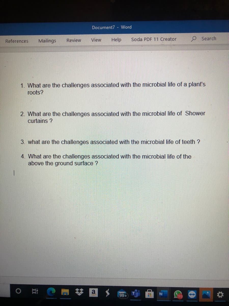 Document7 - Word
References
Mailings
Review
View
Help
Soda PDF 11 Creator
9Search
1. What are the challenges associated with the microbial life of a plant's
roots?
2. What are the challenges associated with the microbial life of Shower
curtains ?
3. what are the challenges associated with the microbial life of teeth ?
4. What are the challenges associated with the microbial life of the
above the ground surface ?
a
99+
N99
近
