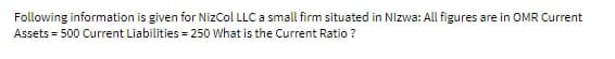 Following information is given for NizCol LLC a small firm situated in Nizwa: All figures are in OMR Current
Assets = 500 Current Liabilities = 250 What is the Current Ratio ?
