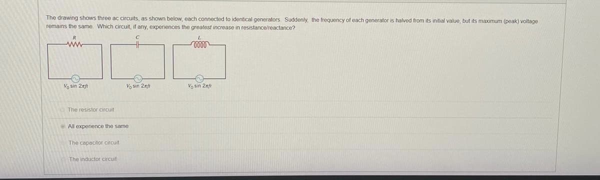 The drawing shows three ac circuits, as shown below, each connected identical generators. Suddenly, the frequency of each generator is halved from its initial value, but its maximum (peak) voltage.
remains the same. Which circuit, if any, experiences the greatest increase in resistance/reactance?
ww
L
0000
Vo sin 2ft
Vo sin 2xft
Vo sin 2xfr
The resistor circuit
All experience the same.
The capacitor circuit
The inductor circuit
