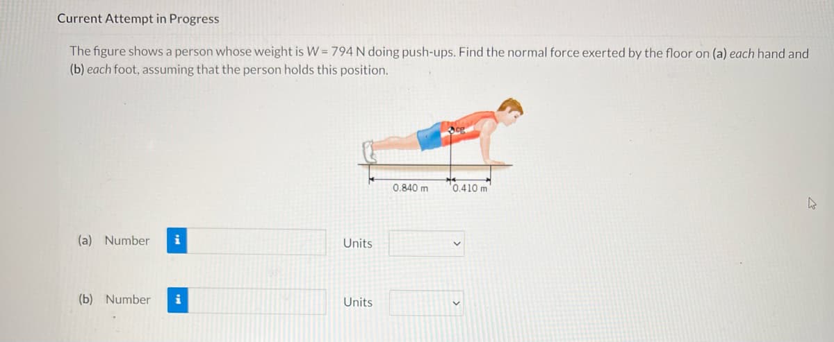 Current Attempt in Progress
The figure shows a person whose weight is W = 794 N doing push-ups. Find the normal force exerted by the floor on (a) each hand and
(b) each foot, assuming that the person holds this position.
0.840 m
0.410 m
(a) Number
Units
(b) Number
Units
