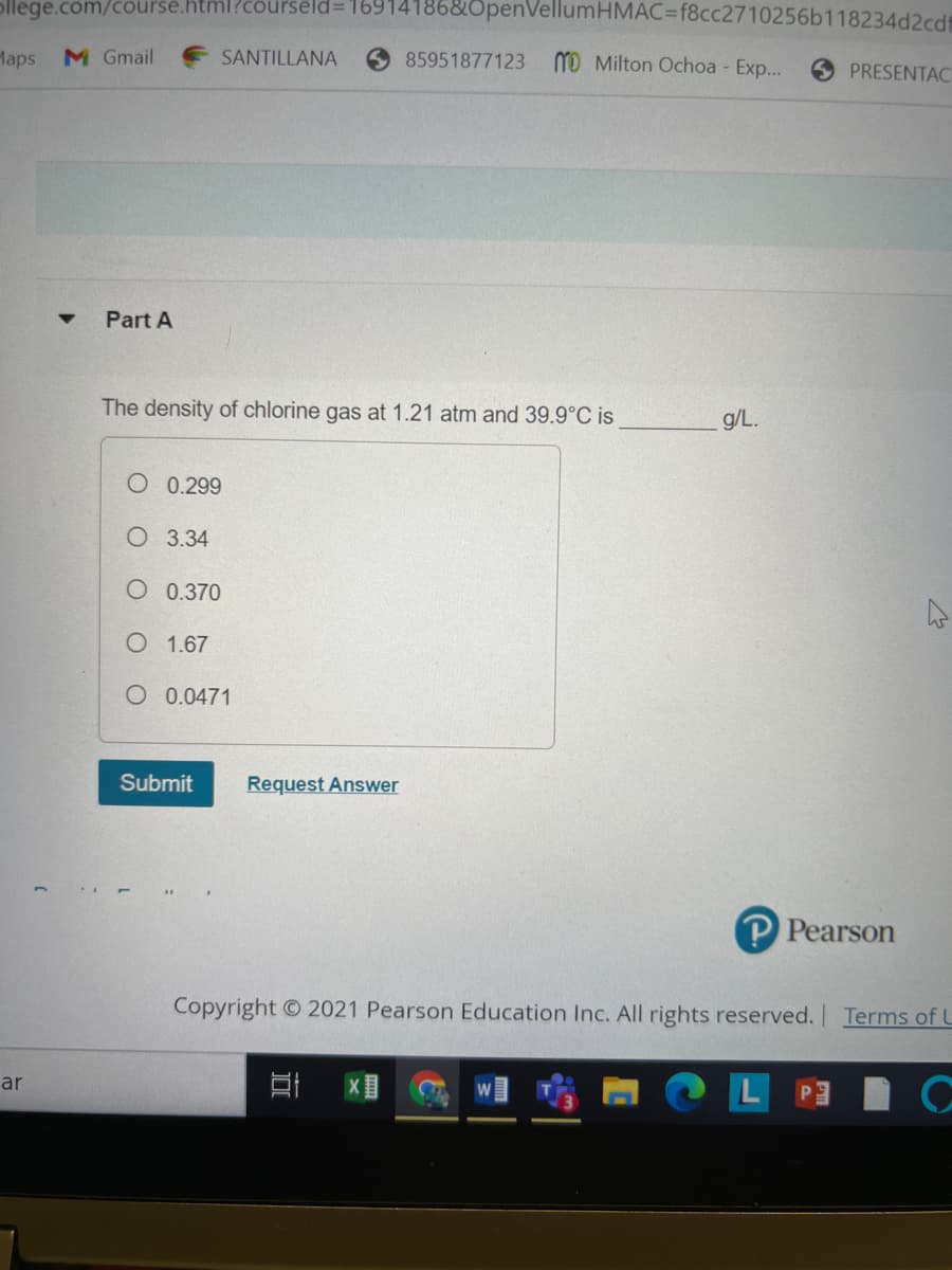 pllege.com/course.
tml?courseld%3=16914186&OpenVellumHMAC=Df8cc2710256b118234d2cdf
Maps M Gmail
85951877123 O Milton Ochoa - Exp...
SANTILLANA
PRESENTAC
Part A
The density of chlorine gas at 1.21 atm and 39.9°C is
g/L.
O 0.299
O 3.34
0.370
O 1.67
O 0.0471
Submit
Request Answer
Pearson
Copyright O 2021 Pearson Education Inc. All rights reserved. Terms of L
ar
