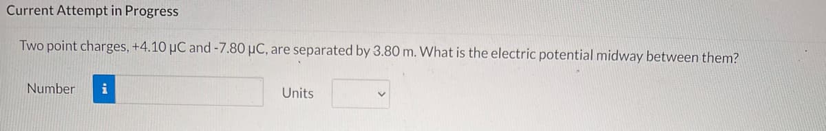 Current Attempt in Progress
Two point charges, +4.10 µC and -7.80 µC, are separated by 3.80 m. What is the electric potential midway between them?
Number
i
Units